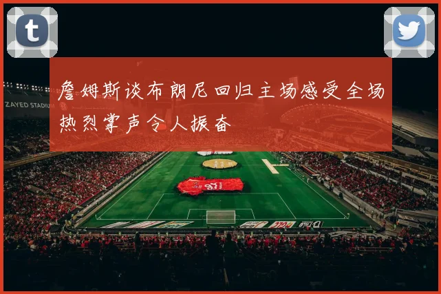 詹姆斯谈布朗尼回归主场感受全场热烈掌声令人振奋
