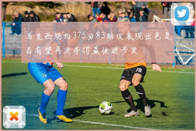 马克西场均375分83助攻表现出色是否有望再次夺得最快进步奖