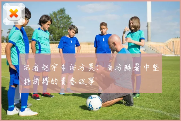 记者赵宇专访方昊：南方酷暑中坚持拼搏的青春故事