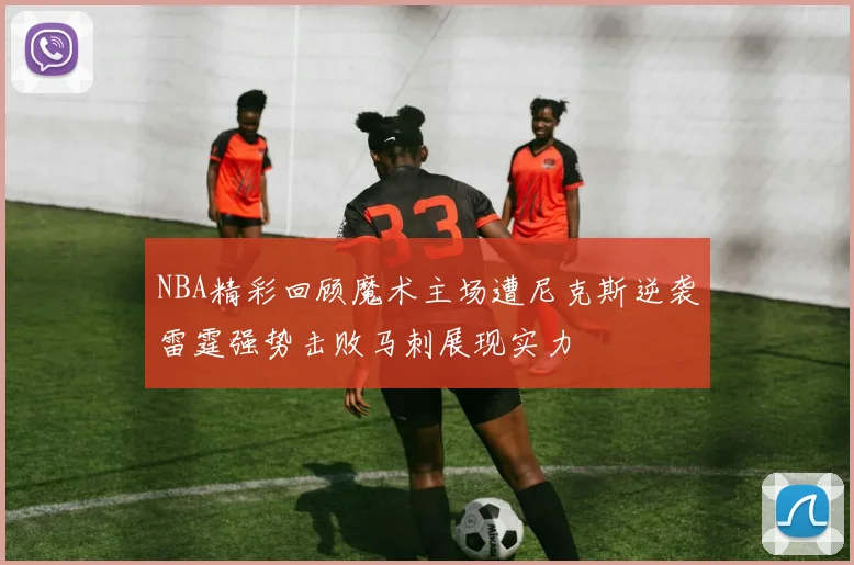 NBA精彩回顾魔术主场遭尼克斯逆袭雷霆强势击败马刺展现实力