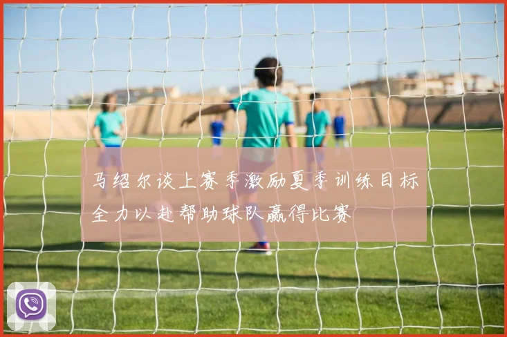 马绍尔谈上赛季激励夏季训练目标全力以赴帮助球队赢得比赛