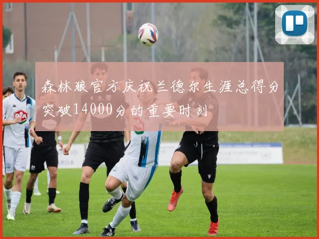 森林狼官方庆祝兰德尔生涯总得分突破14000分的重要时刻