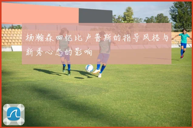 杨瀚森回忆比卢普斯的指导风格与新秀心态的影响