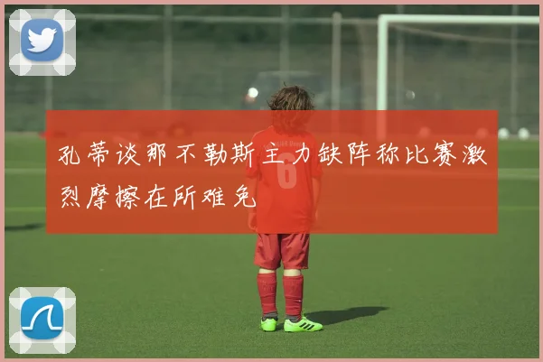 孔蒂谈那不勒斯主力缺阵称比赛激烈摩擦在所难免