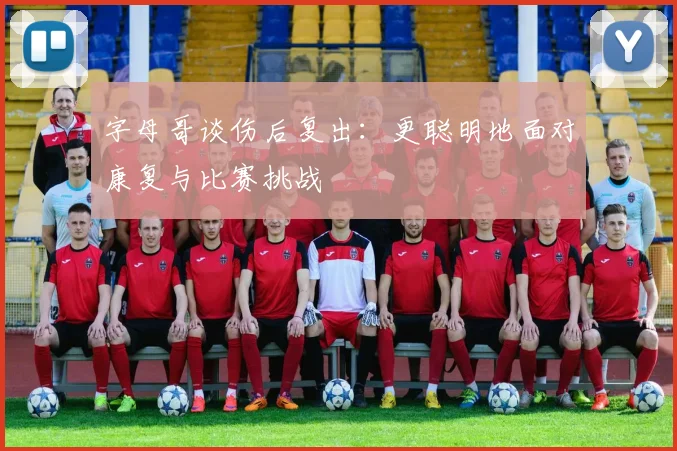 字母哥谈伤后复出：更聪明地面对康复与比赛挑战