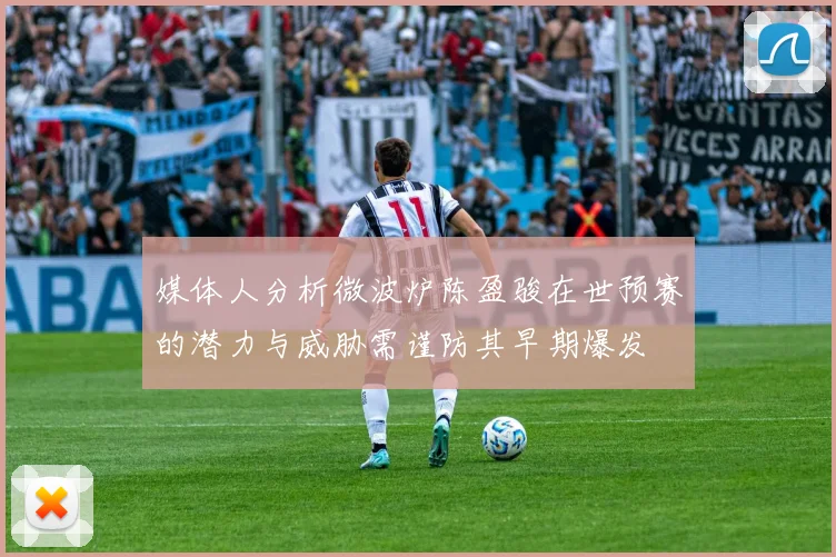 媒体人分析微波炉陈盈骏在世预赛的潜力与威胁需谨防其早期爆发