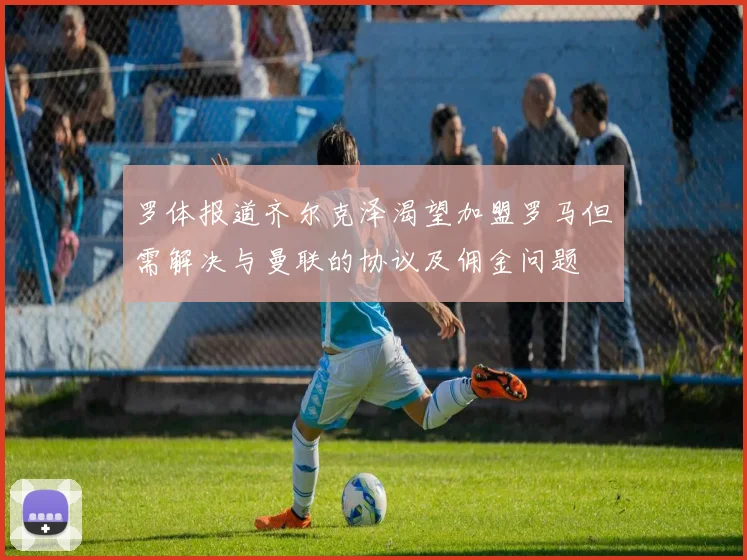 罗体报道齐尔克泽渴望加盟罗马但需解决与曼联的协议及佣金问题