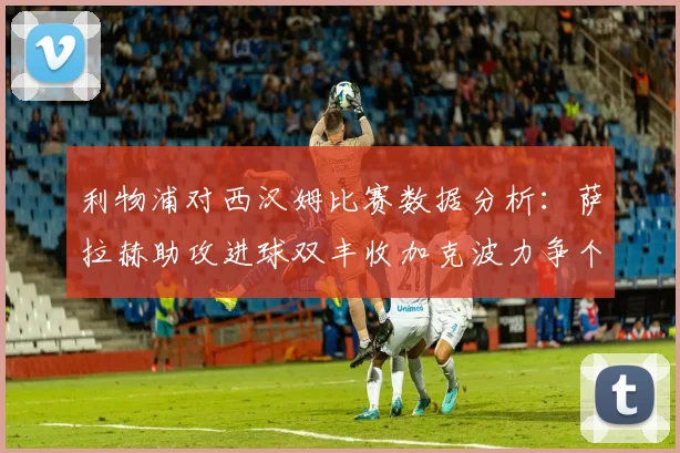 利物浦对西汉姆比赛数据分析：萨拉赫助攻进球双丰收加克波力争个人职业生涯50球