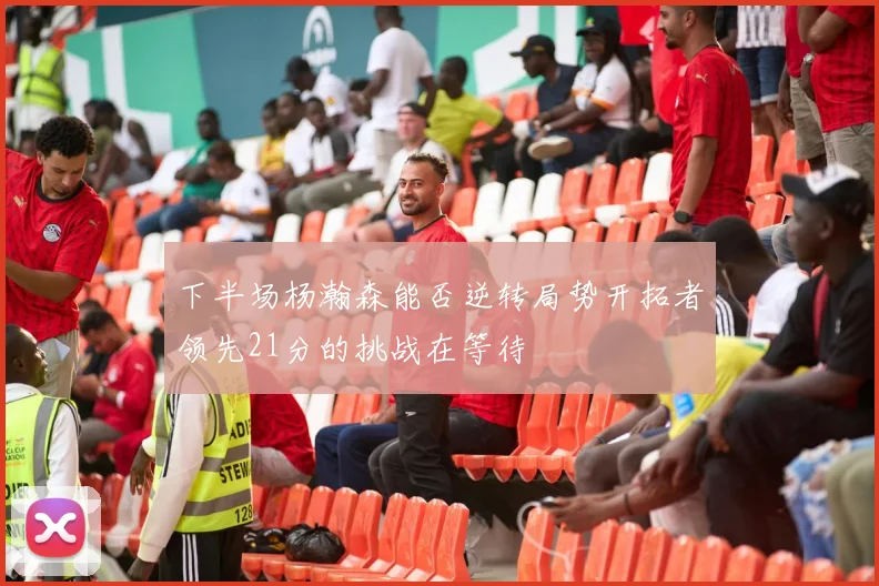 下半场杨瀚森能否逆转局势开拓者领先21分的挑战在等待