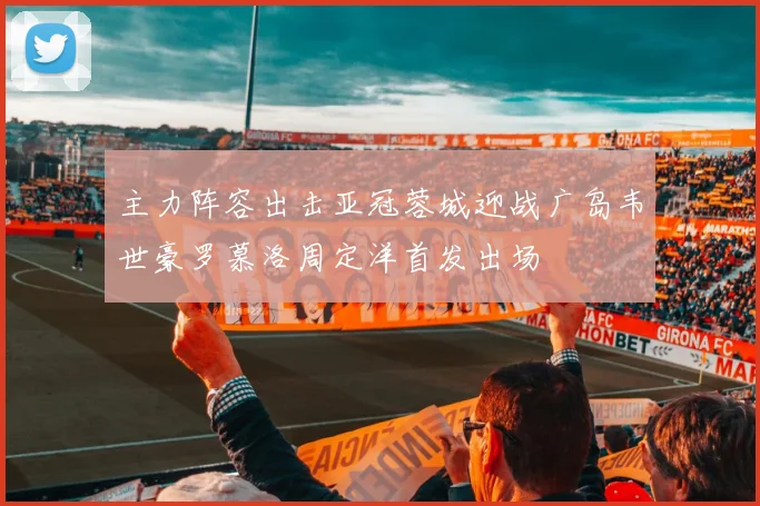 主力阵容出击亚冠蓉城迎战广岛韦世豪罗慕洛周定洋首发出场