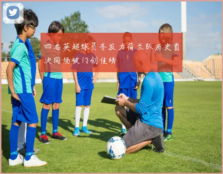 四名英超球员齐发力荷兰队历史首次同场破门创佳绩