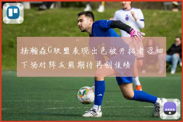 杨瀚森G联盟表现出色被开拓者召回下场对阵灰熊期待再创佳绩