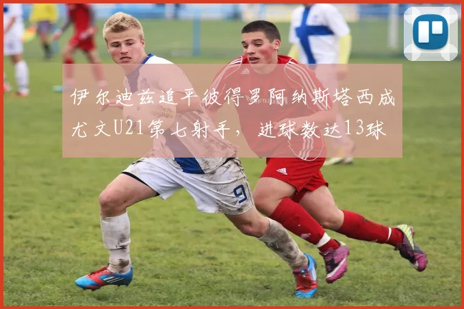 伊尔迪兹追平彼得罗阿纳斯塔西成尤文U21第七射手，进球数达13球