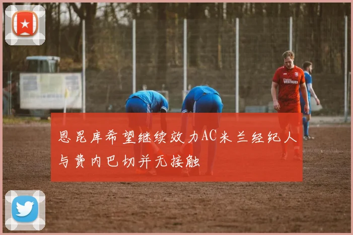 恩昆库希望继续效力AC米兰经纪人与费内巴切并无接触