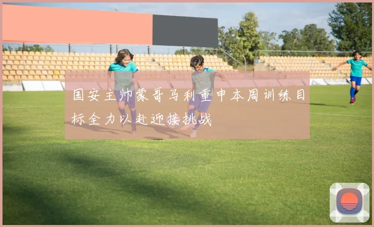 国安主帅蒙哥马利重申本周训练目标全力以赴迎接挑战