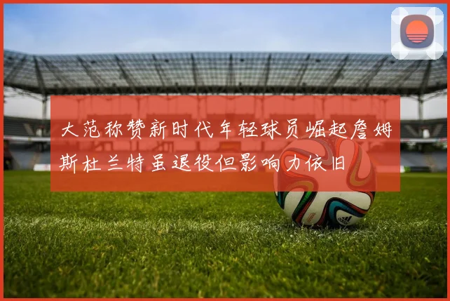 大范称赞新时代年轻球员崛起詹姆斯杜兰特虽退役但影响力依旧