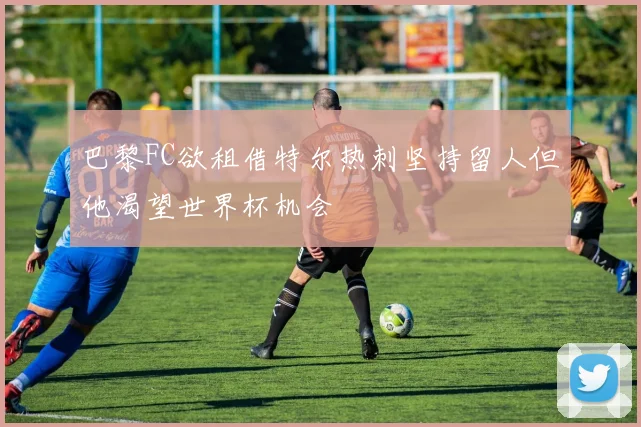 巴黎FC欲租借特尔热刺坚持留人但他渴望世界杯机会