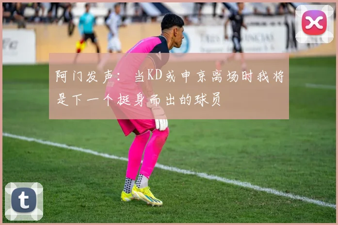 阿门发声：当KD或申京离场时我将是下一个挺身而出的球员