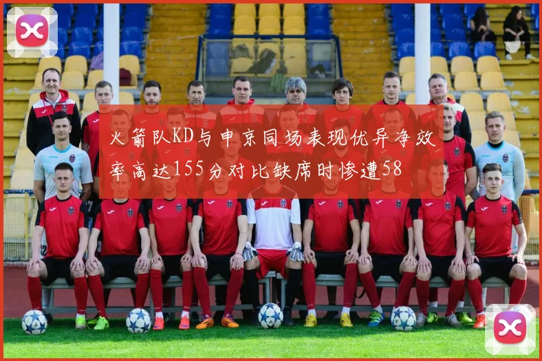 火箭队KD与申京同场表现优异净效率高达155分对比缺席时惨遭58