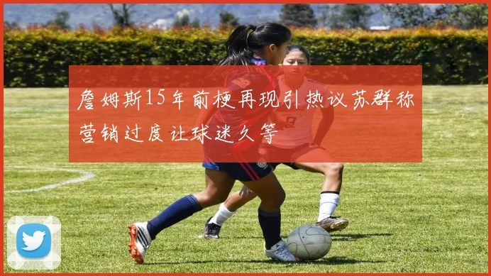 詹姆斯15年前梗再现引热议苏群称营销过度让球迷久等