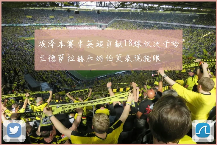 埃泽本赛季英超贡献18球仅次于哈兰德萨拉赫和姆伯莫表现抢眼
