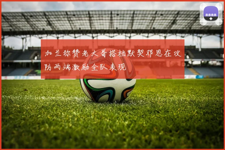 加兰称赞老大哥搭档默契邓恩在攻防两端激励全队表现