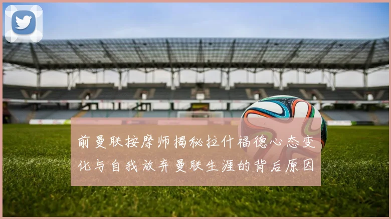 前曼联按摩师揭秘拉什福德心态变化与自我放弃曼联生涯的背后原因