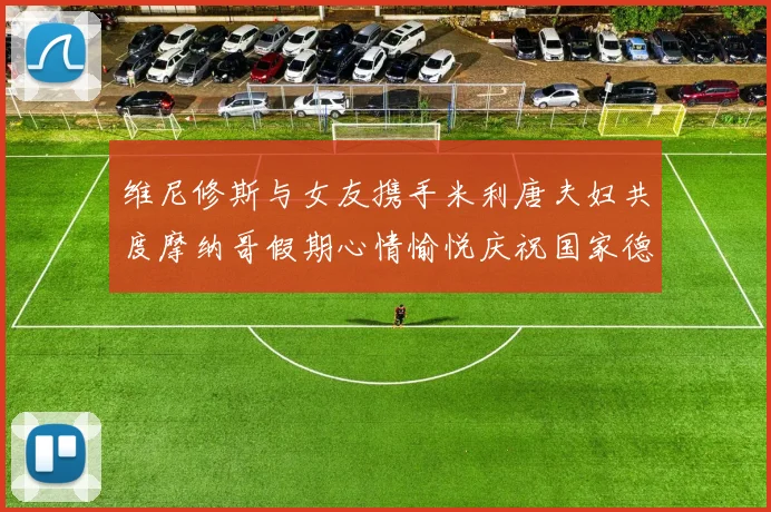 维尼修斯与女友携手米利唐夫妇共度摩纳哥假期心情愉悦庆祝国家德比胜利