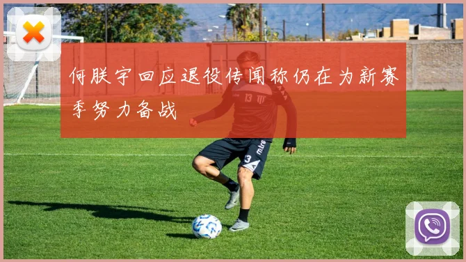 何朕宇回应退役传闻称仍在为新赛季努力备战