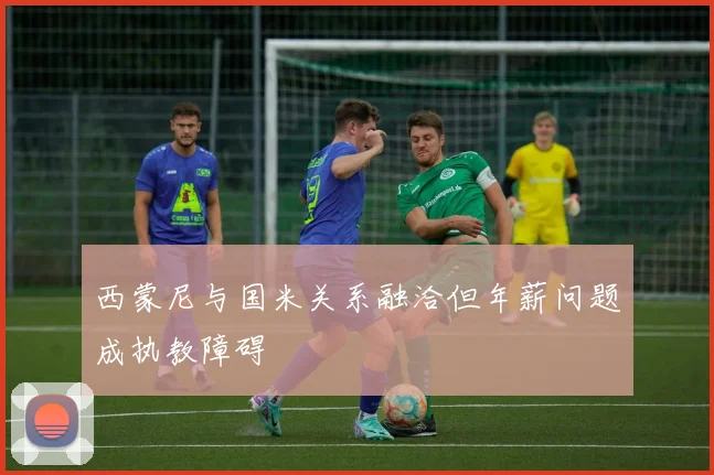 西蒙尼与国米关系融洽但年薪问题成执教障碍