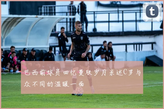 巴西前球员回忆曼联岁月亲述C罗与众不同的温暖一面