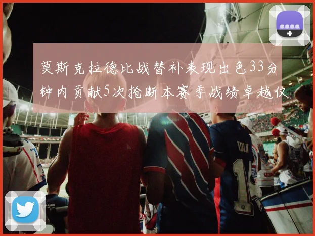 莫斯克拉德比战替补表现出色33分钟内贡献5次抢断本赛季战绩卓越仅1负