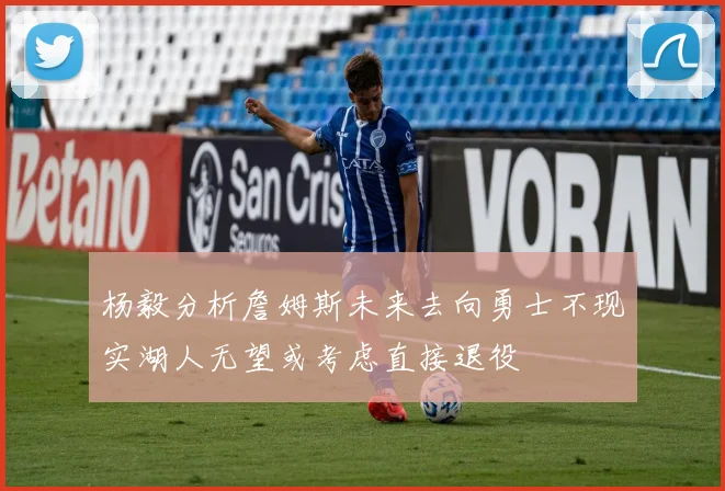 杨毅分析詹姆斯未来去向勇士不现实湖人无望或考虑直接退役