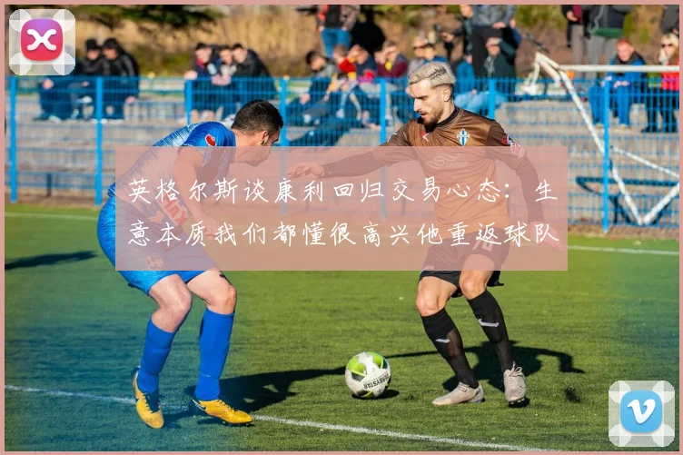 英格尔斯谈康利回归交易心态：生意本质我们都懂很高兴他重返球队