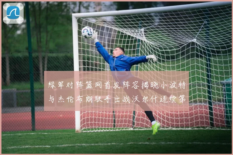 绿军对阵篮网首发阵容揭晓小波特与杰伦布朗联手出战沃尔什连续第三场首发