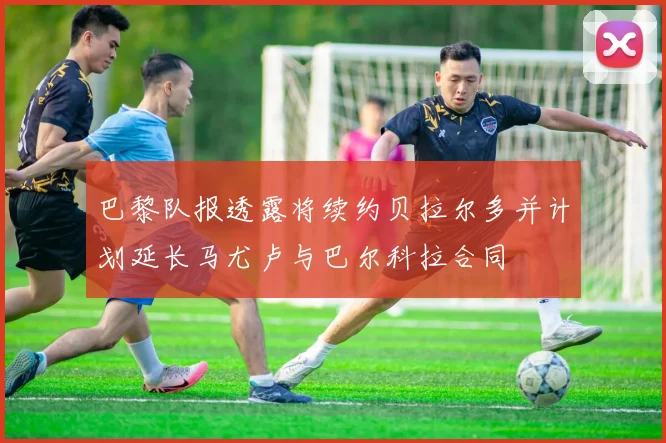 巴黎队报透露将续约贝拉尔多并计划延长马尤卢与巴尔科拉合同