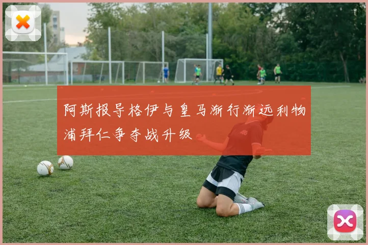 阿斯报导格伊与皇马渐行渐远利物浦拜仁争夺战升级