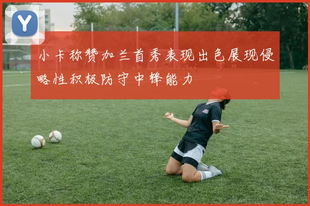 小卡称赞加兰首秀表现出色展现侵略性积极防守中锋能力