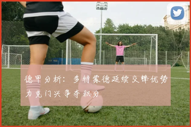 德甲分析：多特蒙德延续交锋优势力克门兴争夺积分