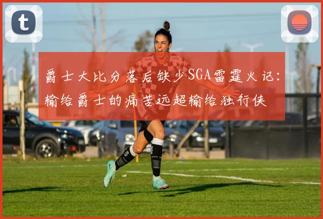 爵士大比分落后缺少SGA雷霆火记：输给爵士的痛苦远超输给独行侠