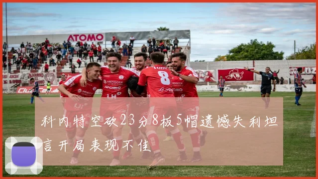 科内特空砍23分8板5帽遗憾失利坦言开局表现不佳