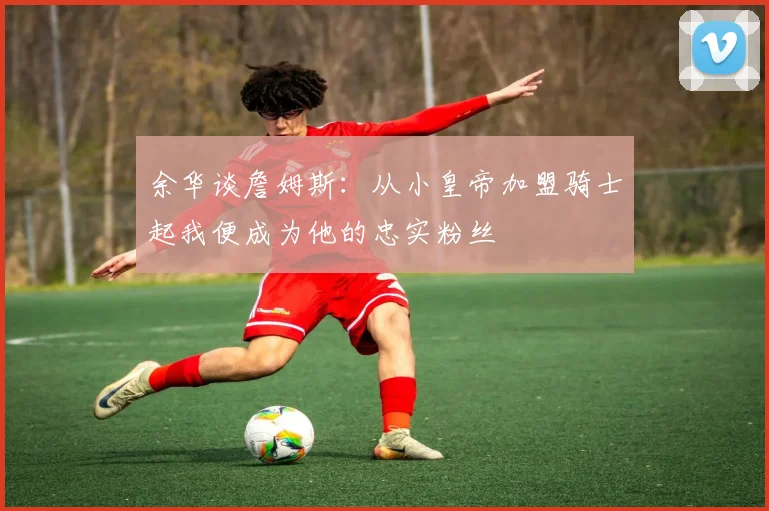 余华谈詹姆斯：从小皇帝加盟骑士起我便成为他的忠实粉丝